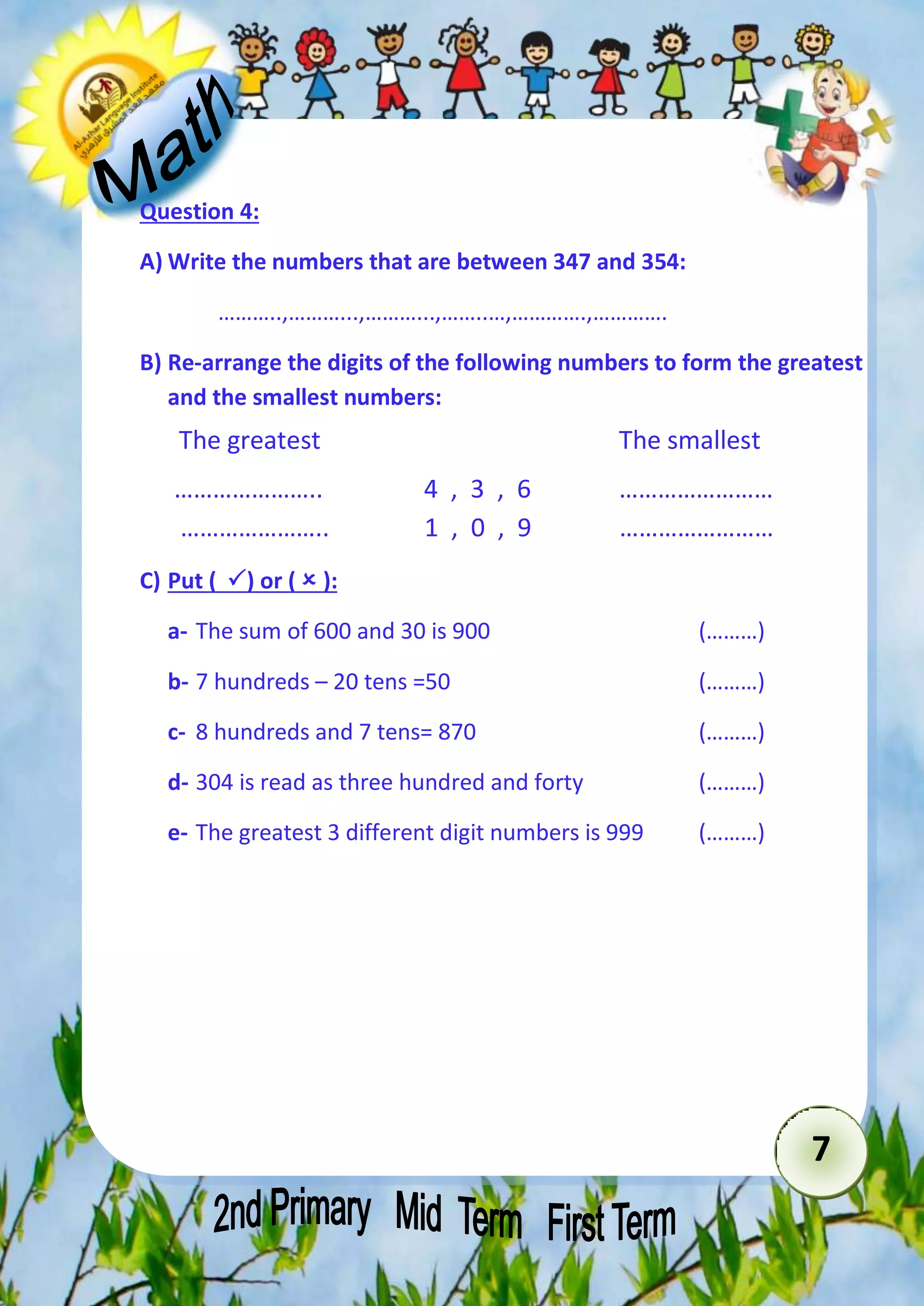 7 
Question 4: 
A) Write the numbers that are between 347 and 354: 
………..,………...,………...,……..…,………….,…………. 
B) Re-arrange the digits of the following numbers to form the greatest 
and the smallest numbers: 
The greatest The smallest 
………………….. 4 , 3 , 6 …………………… 
………………….. 1 , 0 , 9 …………………… 
C) Put ( ) or (  ): 
a- The sum of 600 and 30 is 900 (………) 
b- 7 hundreds – 20 tens =50 (………) 
c- 8 hundreds and 7 tens= 870 (………) 
d- 304 is read as three hundred and forty (………) 
e- The greatest 3 different digit numbers is 999 (………) 
 