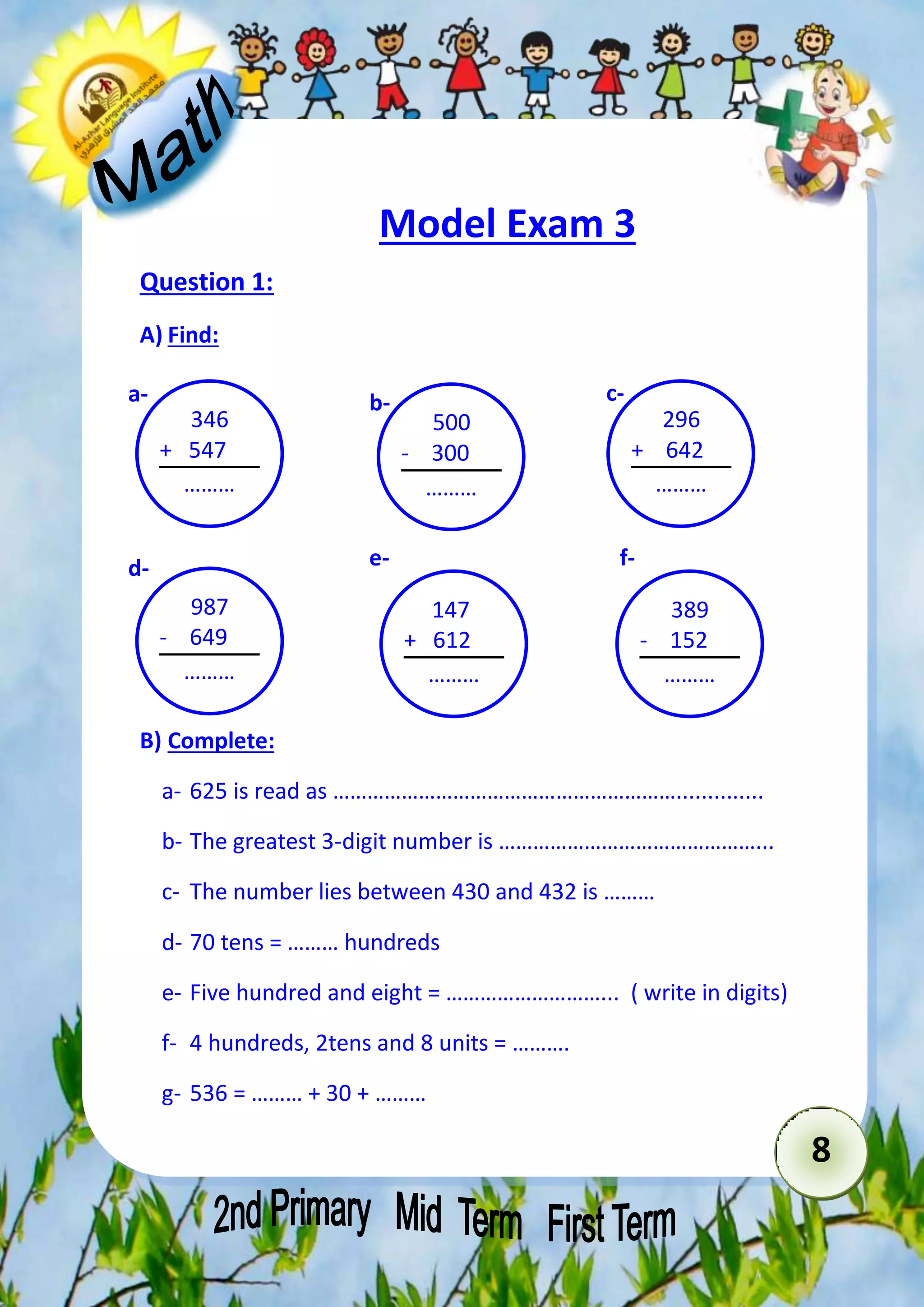 8 
Model Exam 3 
Question 1: 
A) Find: 
a- b- c- 
B) Complete: 
a- 625 is read as …………………………………………………….............. 
b- The greatest 3-digit number is ………………………………………... 
c- The number lies between 430 and 432 is ……… 
d- 70 tens = ……… hundreds 
e- Five hundred and eight = ………………………... ( write in digits( 
f- 4 hundreds, 2tens and 8 units = ………. 
g- 536 = ……… + 30 + ……… 
500 
- 300 
……… 
296 
+ 642 
……… 
346 
+ 547 
……… 
987 
- 649 
……… 
147 
+ 612 
……… 
389 
- 152 
……… 
d- e- f- 
 