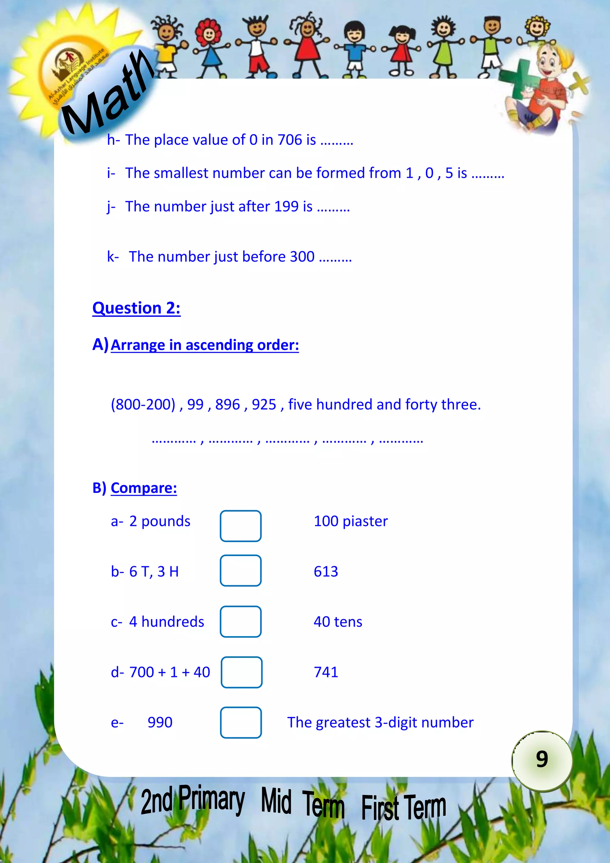 9 
h- The place value of 0 in 706 is ……… 
i- The smallest number can be formed from 1 , 0 , 5 is ……… 
j- The number just after 199 is ……… 
k- The number just before 300 ……… 
Question 2: 
A) Arrange in ascending order: 
(800-200) , 99 , 896 , 925 , five hundred and forty three. 
………… , ………… , ………… , ………… , ………… 
B) Compare: 
a- 2 pounds 100 piaster 
b- 6 T, 3 H 613 
c- 4 hundreds 40 tens 
d- 700 + 1 + 40 741 
e- 990 The greatest 3-digit number 
 