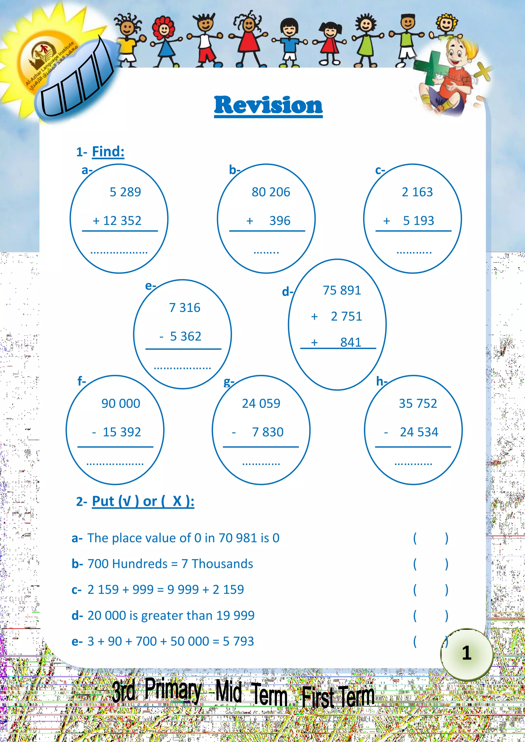 1 
Revision 
1- Find: 
2- Put (√ ) or ( X ): 
a- The place value of 0 in 70 981 is 0 ( ) 
b- 700 Hundreds = 7 Thousands ( ) 
c- 2 159 + 999 = 9 999 + 2 159 ( ) 
d- 20 000 is greater than 19 999 ( ) 
e- 3 + 90 + 700 + 50 000 = 5 793 ( ) 
5 289 
+ 12 352 
……………… ……… 
a- 
80 206 
+ 396 
…….. 
b- 
2 163 
+ 5 193 
……….. 
……………… … 
c- 
75 891 
+ 2 751 
+ 841 
……………… ……… 
d- 
7 316 
- 5 362 
……………… ……… 
e- 
90 000 
- 15 392 
……………… ……… 
f- 
24 059 
- 7 830 
………… 
g- 
35 752 
- 24 534 
………… 
h-  