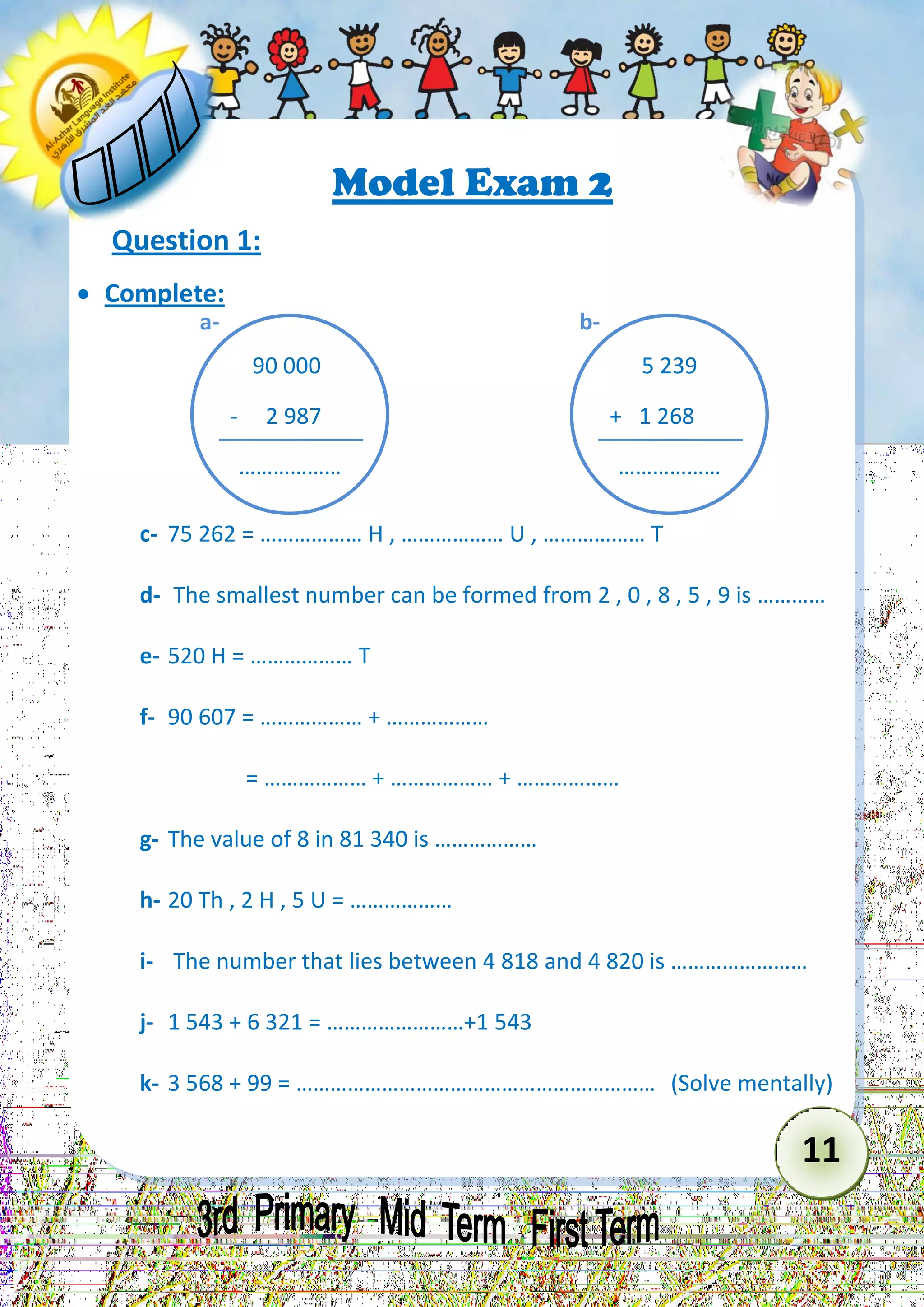 11 
Model Exam 2 
Question 1: 
 Complete: 
c- 75 262 = ……………… H , ……………… U , ……………… T 
d- The smallest number can be formed from 2 , 0 , 8 , 5 , 9 is ………… 
e- 520 H = ……………… T 
f- 90 607 = ……………… + ……………… 
= ……………… + ……………… + ……………… 
g- The value of 8 in 81 340 is ……………… 
h- 20 Th , 2 H , 5 U = ……………… 
i- The number that lies between 4 818 and 4 820 is …………………… 
j- 1 543 + 6 321 = ……………………+1 543 
k- 3 568 + 99 = ……………………………………………………… (Solve mentally) 
90 000 
- 2 987 
……………… 
a- 
5 239 
+ 1 268 
……………… 
b-  