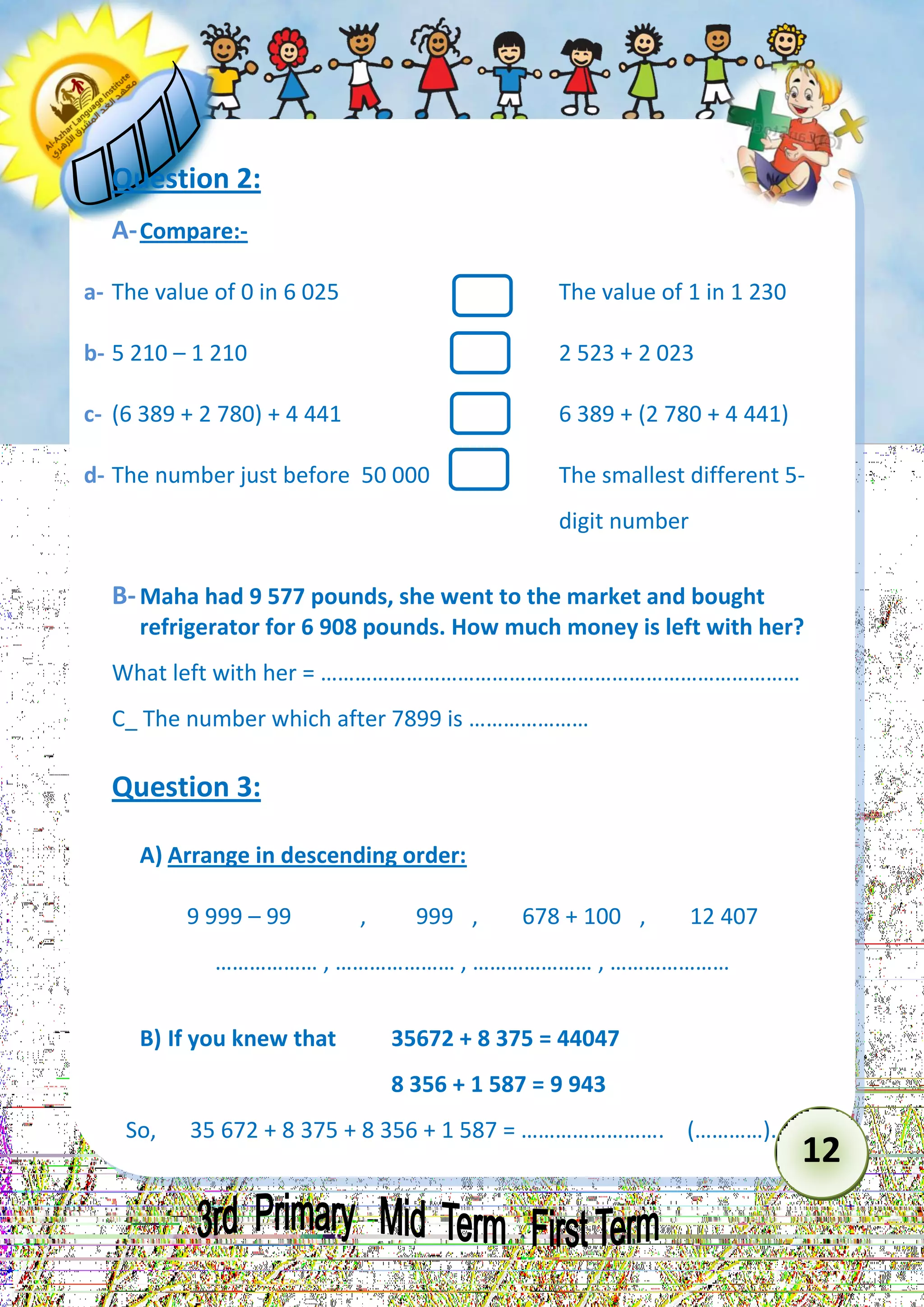 12 
Question 2: 
A- Compare:- 
a- The value of 0 in 6 025 The value of 1 in 1 230 
b- 5 210 – 1 210 2 523 + 2 023 
c- (6 389 + 2 780) + 4 441 6 389 + (2 780 + 4 441) 
d- The number just before 50 000 The smallest different 5- 
digit number 
B- Maha had 9 577 pounds, she went to the market and bought refrigerator for 6 908 pounds. How much money is left with her? 
What left with her = ………………………………………………………………………… 
C_ The number which after 7899 is ………………… 
Question 3: 
A) Arrange in descending order: 
9 999 – 99 , 999 , 678 + 100 , 12 407 
……………… , ………………… , ………………… , ………………… 
B) If you knew that 35672 + 8 375 = 44047 
8 356 + 1 587 = 9 943 
So, 35 672 + 8 375 + 8 356 + 1 587 = ……………………. (…………).  