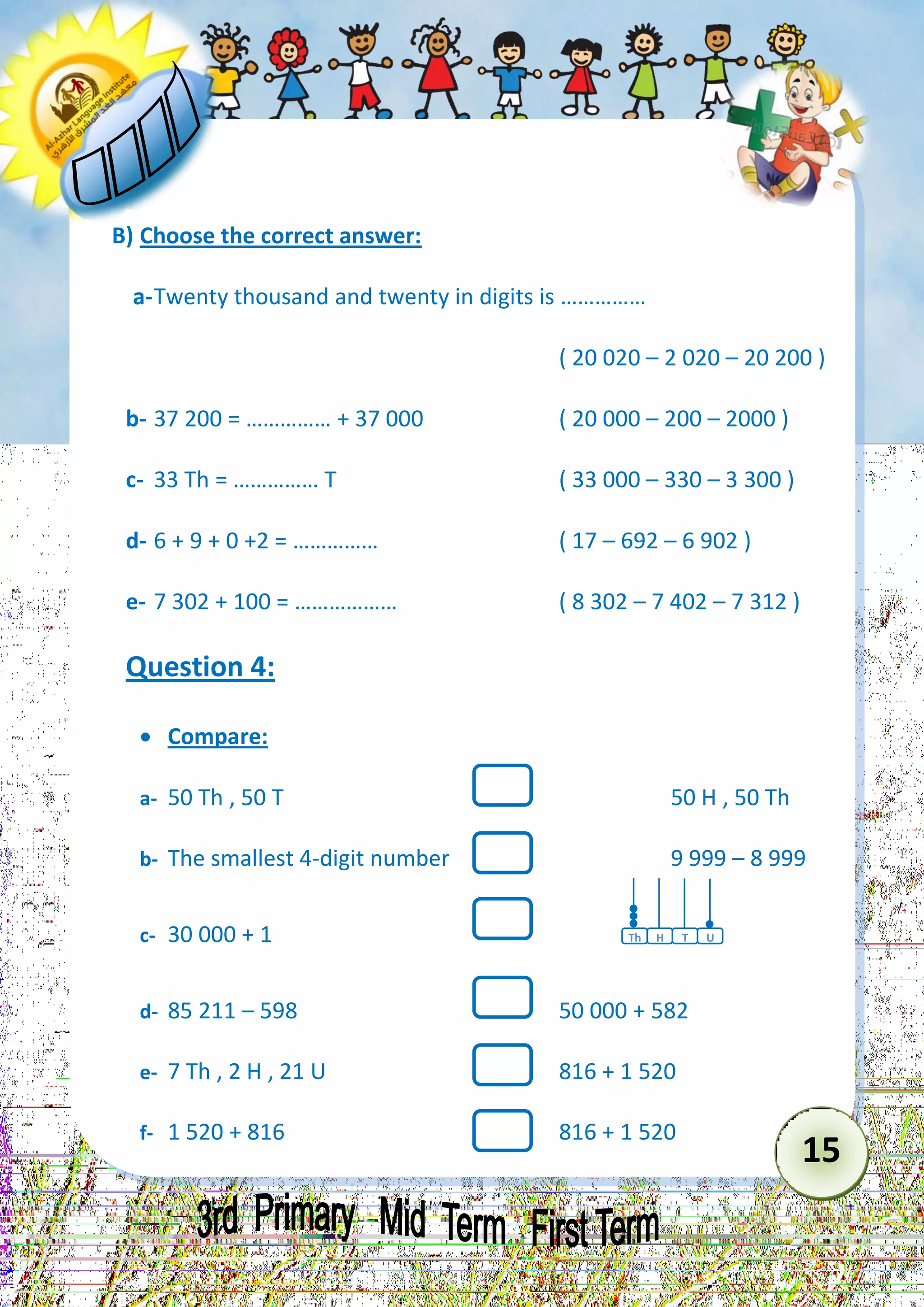 15 
B) Choose the correct answer: 
a- Twenty thousand and twenty in digits is …………… 
( 20 020 – 2 020 – 20 200 ) 
b- 37 200 = …………… + 37 000 ( 20 000 – 200 – 2000 ) 
c- 33 Th = …………… T ( 33 000 – 330 – 3 300 ) 
d- 6 + 9 + 0 +2 = …………… ( 17 – 692 – 6 902 ) 
e- 7 302 + 100 = ……………… ( 8 302 – 7 402 – 7 312 ) 
Question 4: 
 Compare: 
a- 50 Th , 50 T 50 H , 50 Th 
b- The smallest 4-digit number 9 999 – 8 999 
c- 30 000 + 1 
d- 85 211 – 598 50 000 + 582 
e- 7 Th , 2 H , 21 U 816 + 1 520 
f- 1 520 + 816 816 + 1 520 
Th 
T 
H 
U  
