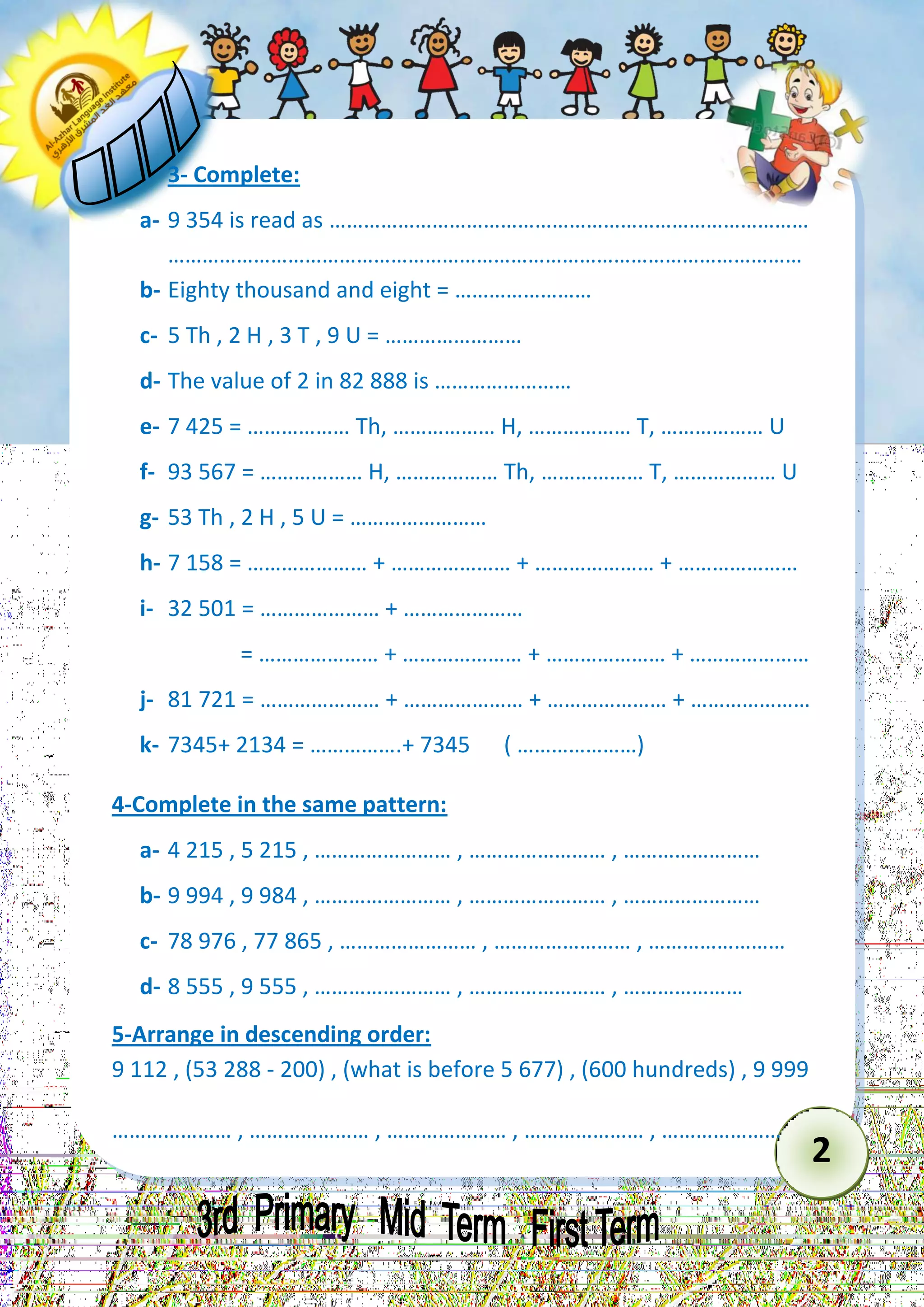 2 
3- Complete: 
a- 9 354 is read as ………………………………………………………………………… 
………………………………………………………………………………………………… 
b- Eighty thousand and eight = …………………… 
c- 5 Th , 2 H , 3 T , 9 U = …………………… 
d- The value of 2 in 82 888 is …………………… 
e- 7 425 = ……………… Th, ……………… H, ……………… T, ……………… U 
f- 93 567 = ……………… H, ……………… Th, ……………… T, ……………… U 
g- 53 Th , 2 H , 5 U = …………………… 
h- 7 158 = ………………… + ………………… + ………………… + ………………… 
i- 32 501 = ………………… + ………………… 
= ………………… + ………………… + ………………… + ………………… 
j- 81 721 = ………………… + ………………… + ………………… + ………………… 
k- 7345+ 2134 = …………….+ 7345 ( …………………) 
4-Complete in the same pattern: 
a- 4 215 , 5 215 , …………………… , …………………… , …………………… 
b- 9 994 , 9 984 , …………………… , …………………… , …………………… 
c- 78 976 , 77 865 , …………………… , …………………… , …………………… 
d- 8 555 , 9 555 , …………………… , …………………… , ………………… 
5-Arrange in descending order: 
9 112 , (53 288 - 200) , (what is before 5 677) , (600 hundreds) , 9 999 
………………… , ………………… , ………………… , ………………… , …………………  
