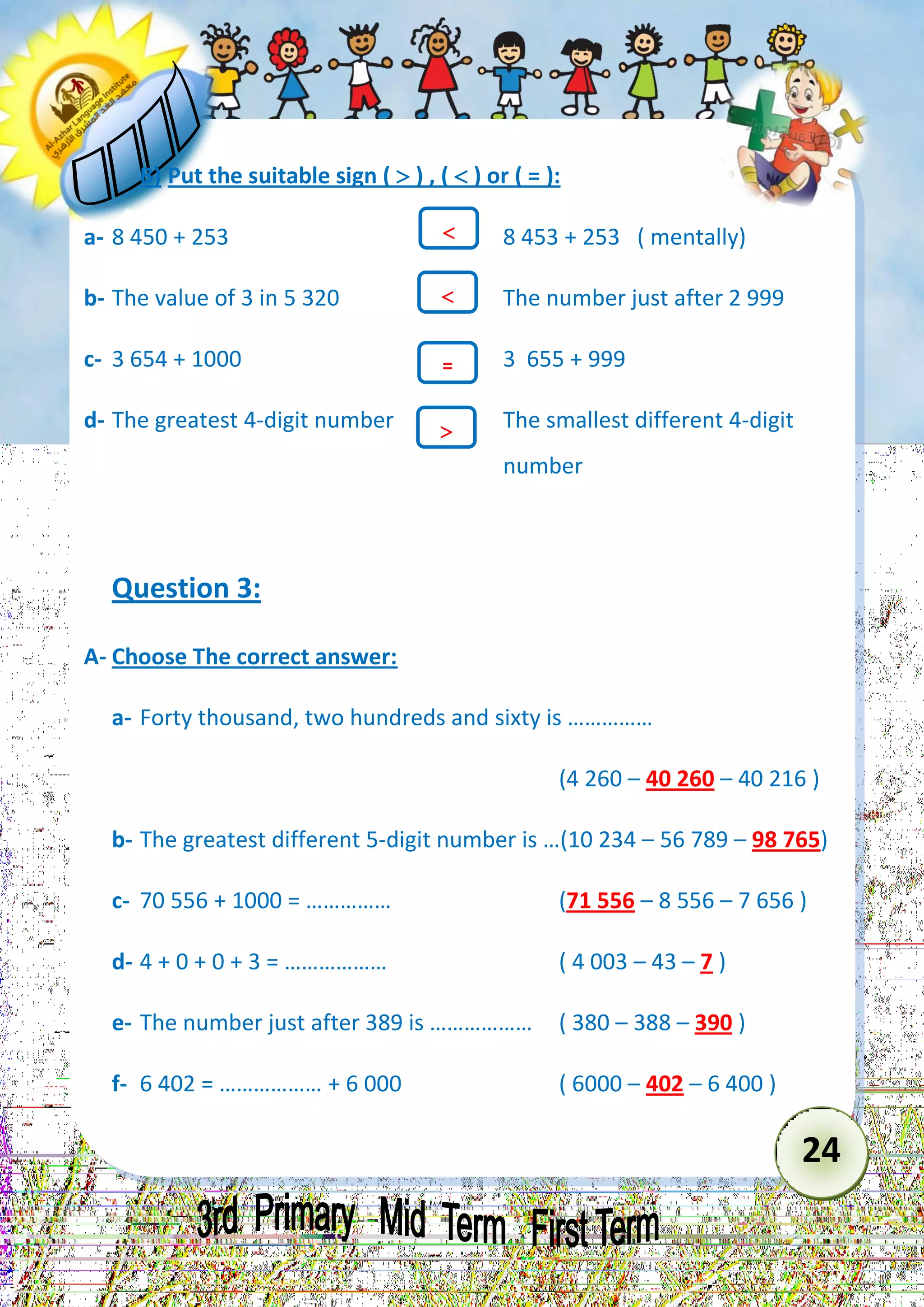 24 
B) Put the suitable sign (  ) , (  ) or ( = ): 
a- 8 450 + 253 8 453 + 253 ( mentally) 
b- The value of 3 in 5 320 The number just after 2 999 
c- 3 654 + 1000 3 655 + 999 
d- The greatest 4-digit number The smallest different 4-digit 
number 
Question 3: 
A- Choose The correct answer: 
a- Forty thousand, two hundreds and sixty is …………… 
(4 260 – 40 260 – 40 216 ) 
b- The greatest different 5-digit number is …(10 234 – 56 789 – 98 765) 
c- 70 556 + 1000 = …………… (71 556 – 8 556 – 7 656 ) 
d- 4 + 0 + 0 + 3 = ……………… ( 4 003 – 43 – 7 ) 
e- The number just after 389 is ……………… ( 380 – 388 – 390 ) 
f- 6 402 = ……………… + 6 000 ( 6000 – 402 – 6 400 ) 
 
= 
 
  