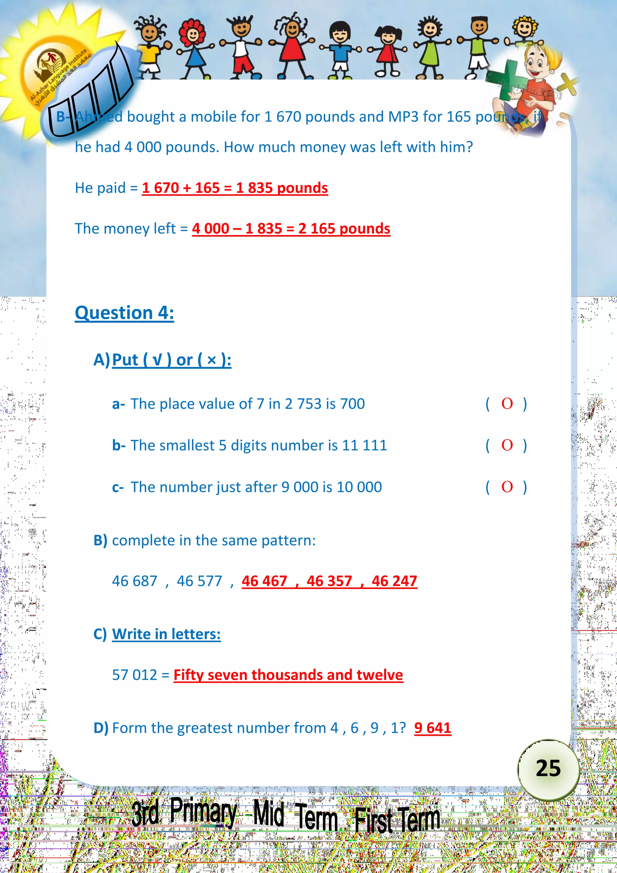 25 
B- Ahmed bought a mobile for 1 670 pounds and MP3 for 165 pounds, if he had 4 000 pounds. How much money was left with him? 
He paid = 1 670 + 165 = 1 835 pounds 
The money left = 4 000 – 1 835 = 2 165 pounds 
Question 4: 
A) Put ( √ ) or ( × ): 
a- The place value of 7 in 2 753 is 700 (  ) 
b- The smallest 5 digits number is 11 111 (  ) 
c- The number just after 9 000 is 10 000 (  ) 
B) complete in the same pattern: 
46 687 , 46 577 , 46 467 , 46 357 , 46 247 
C) Write in letters: 
57 012 = Fifty seven thousands and twelve 
D) Form the greatest number from 4 , 6 , 9 , 1? 9 641  