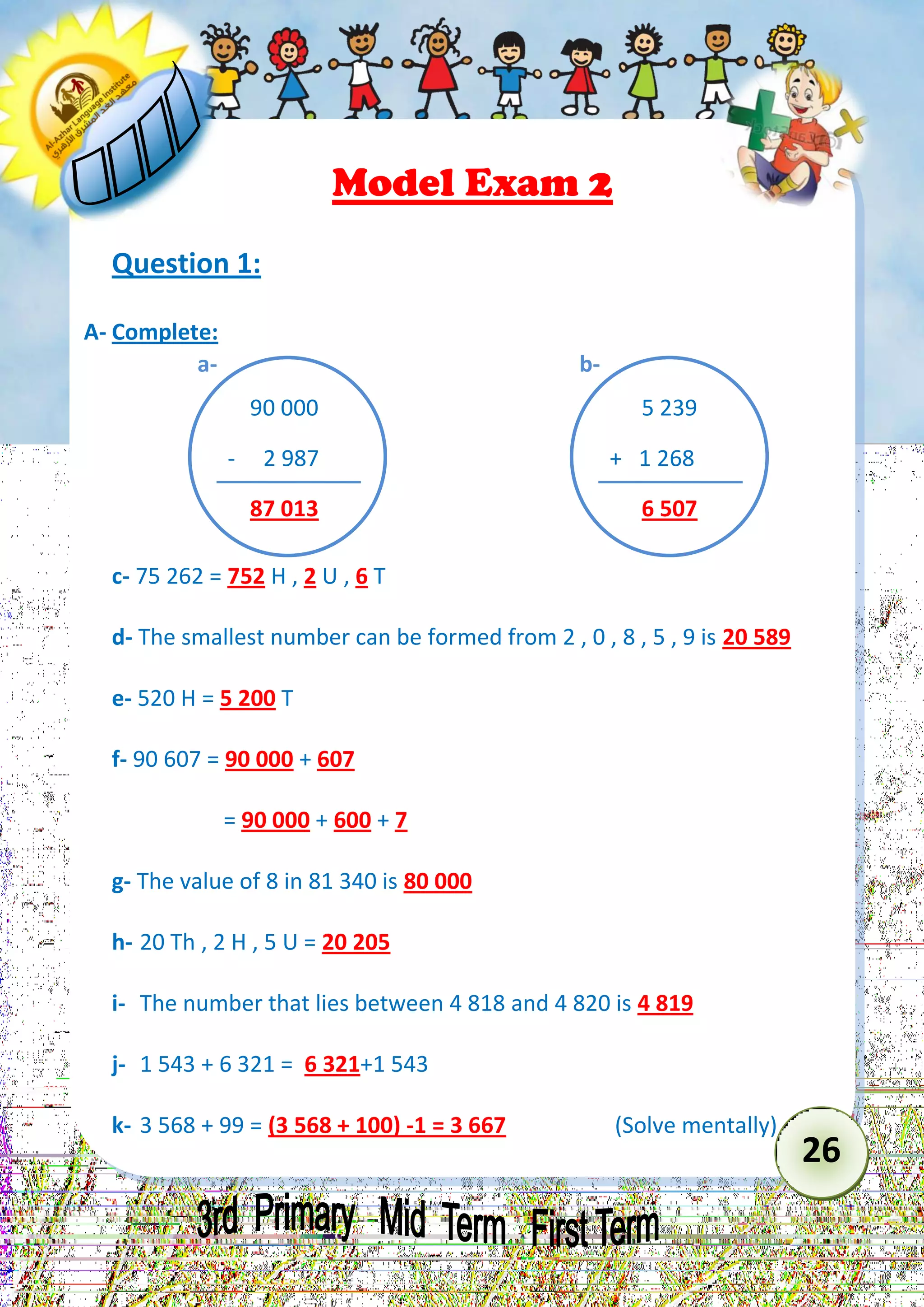 26 
Model Exam 2 
Question 1: 
A- Complete: 
c- 75 262 = 752 H , 2 U , 6 T 
d- The smallest number can be formed from 2 , 0 , 8 , 5 , 9 is 20 589 
e- 520 H = 5 200 T 
f- 90 607 = 90 000 + 607 
= 90 000 + 600 + 7 
g- The value of 8 in 81 340 is 80 000 
h- 20 Th , 2 H , 5 U = 20 205 
i- The number that lies between 4 818 and 4 820 is 4 819 
j- 1 543 + 6 321 = 6 321+1 543 
k- 3 568 + 99 = (3 568 + 100) -1 = 3 667 (Solve mentally) 
90 000 
- 2 987 
87 013 
a- 
5 239 
+ 1 268 
6 507 
b-  