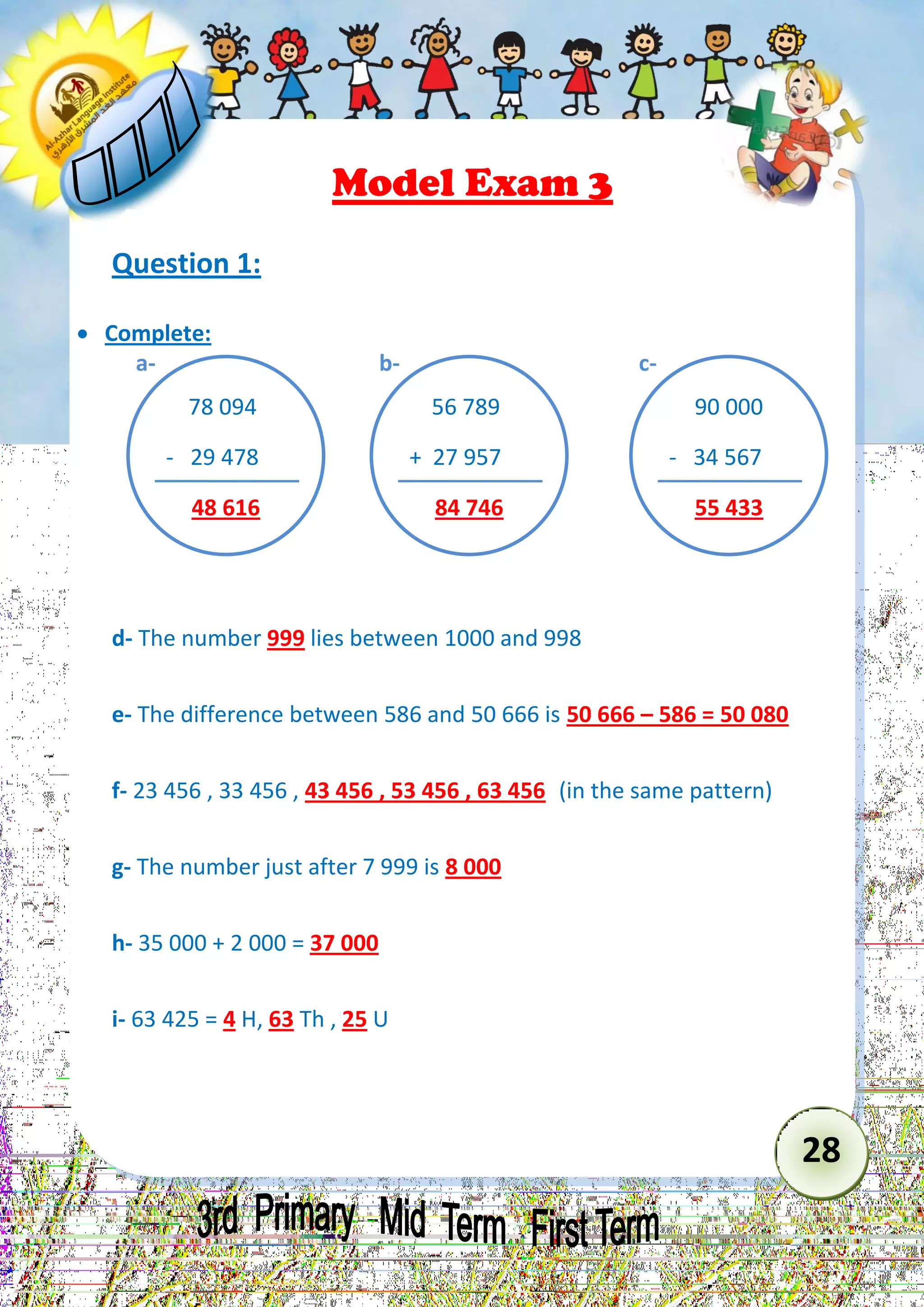 28 
Model Exam 3 
Question 1: 
 Complete: 
d- The number 999 lies between 1000 and 998 
e- The difference between 586 and 50 666 is 50 666 – 586 = 50 080 
f- 23 456 , 33 456 , 43 456 , 53 456 , 63 456 (in the same pattern) 
g- The number just after 7 999 is 8 000 
h- 35 000 + 2 000 = 37 000 
i- 63 425 = 4 H, 63 Th , 25 U 
78 094 
- 29 478 
48 616 
a- 
56 789 
+ 27 957 
84 746 
b- 
90 000 
- 34 567 
55 433 
c-  