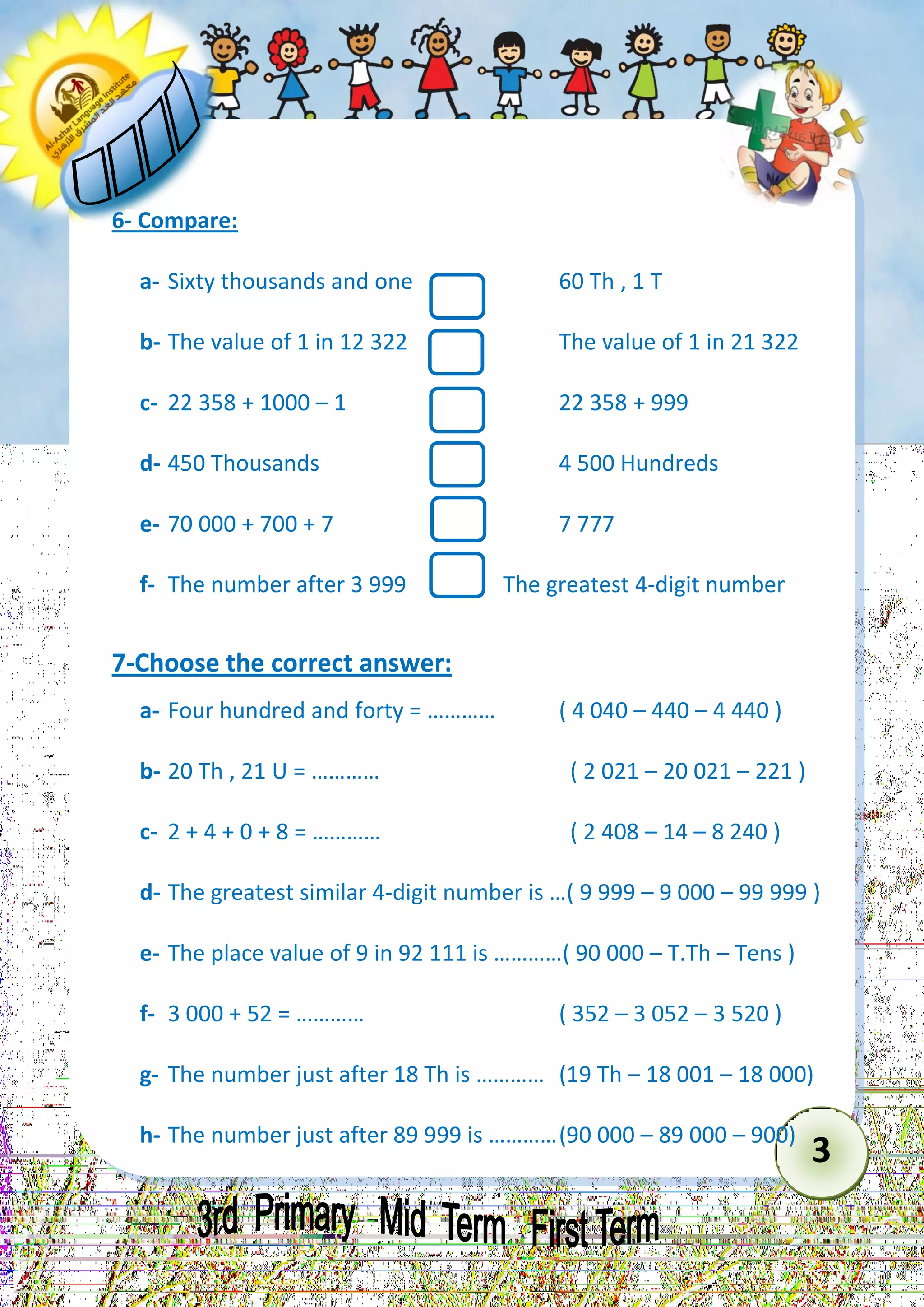 3 
6- Compare: 
a- Sixty thousands and one 60 Th , 1 T 
b- The value of 1 in 12 322 The value of 1 in 21 322 
c- 22 358 + 1000 – 1 22 358 + 999 
d- 450 Thousands 4 500 Hundreds 
e- 70 000 + 700 + 7 7 777 
f- The number after 3 999 The greatest 4-digit number 
7-Choose the correct answer: 
a- Four hundred and forty = ………… ( 4 040 – 440 – 4 440 ) 
b- 20 Th , 21 U = ………… ( 2 021 – 20 021 – 221 ) 
c- 2 + 4 + 0 + 8 = ………… ( 2 408 – 14 – 8 240 ) 
d- The greatest similar 4-digit number is …( 9 999 – 9 000 – 99 999 ) 
e- The place value of 9 in 92 111 is …………( 90 000 – T.Th – Tens ) 
f- 3 000 + 52 = ………… ( 352 – 3 052 – 3 520 ) 
g- The number just after 18 Th is ………… (19 Th – 18 001 – 18 000) 
h- The number just after 89 999 is ………… (90 000 – 89 000 – 900)  