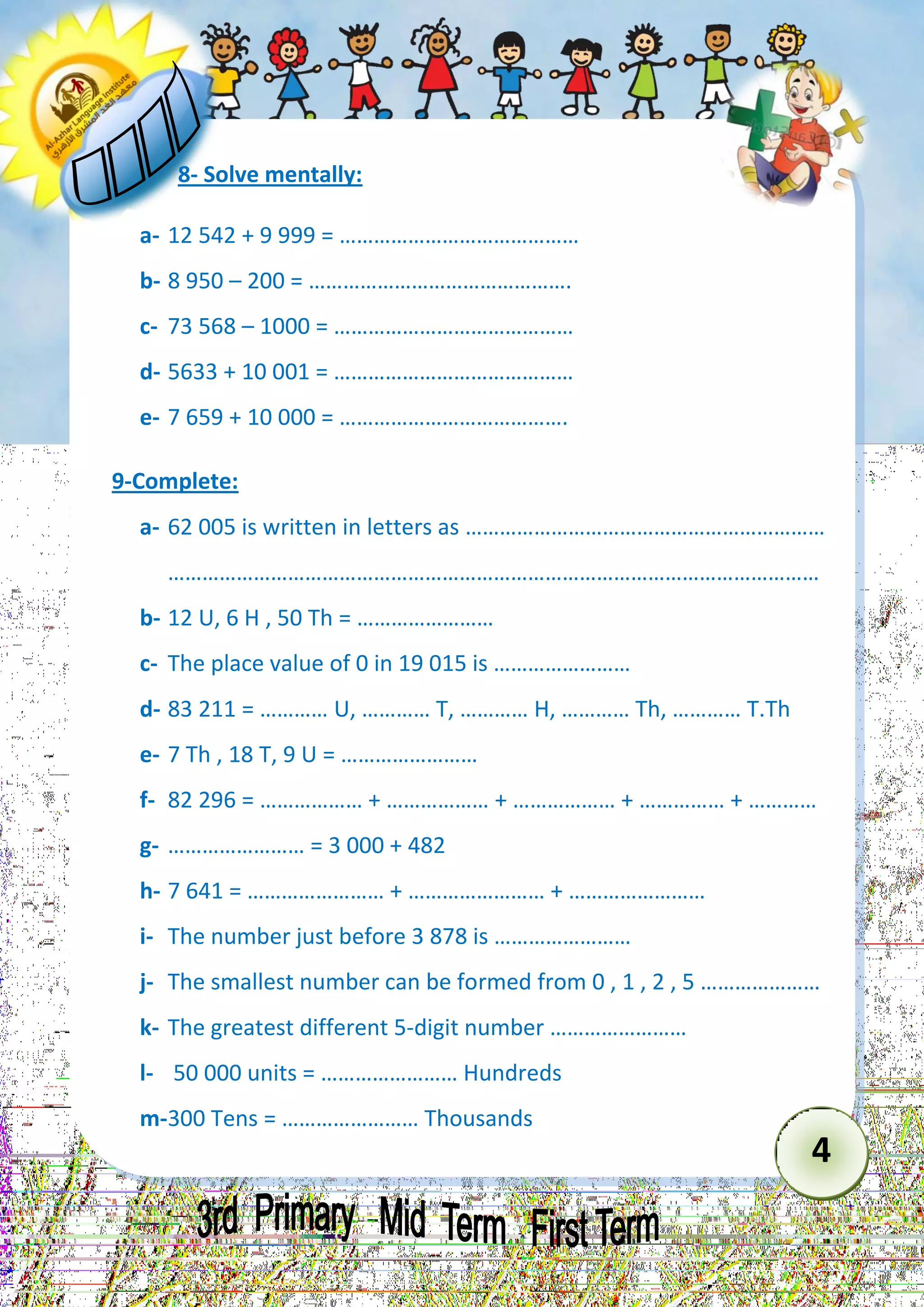 4 
8- Solve mentally: 
a- 12 542 + 9 999 = …………………………………… 
b- 8 950 – 200 = ………………………………………. 
c- 73 568 – 1000 = …………………………………… 
d- 5633 + 10 001 = …………………………………… 
e- 7 659 + 10 000 = …………………………………. 
9-Complete: 
a- 62 005 is written in letters as ……………………………………………………… 
…………………………………………………………………………………………………… 
b- 12 U, 6 H , 50 Th = …………………… 
c- The place value of 0 in 19 015 is …………………… 
d- 83 211 = ………… U, ………… T, ………… H, ………… Th, ………… T.Th 
e- 7 Th , 18 T, 9 U = …………………… 
f- 82 296 = ……………… + ……………… + ……………… + …………… + ………… 
g- …………………… = 3 000 + 482 
h- 7 641 = …………………… + …………………… + …………………… 
i- The number just before 3 878 is …………………… 
j- The smallest number can be formed from 0 , 1 , 2 , 5 ………………… 
k- The greatest different 5-digit number …………………… 
l- 50 000 units = …………………… Hundreds 
m- 300 Tens = …………………… Thousands  