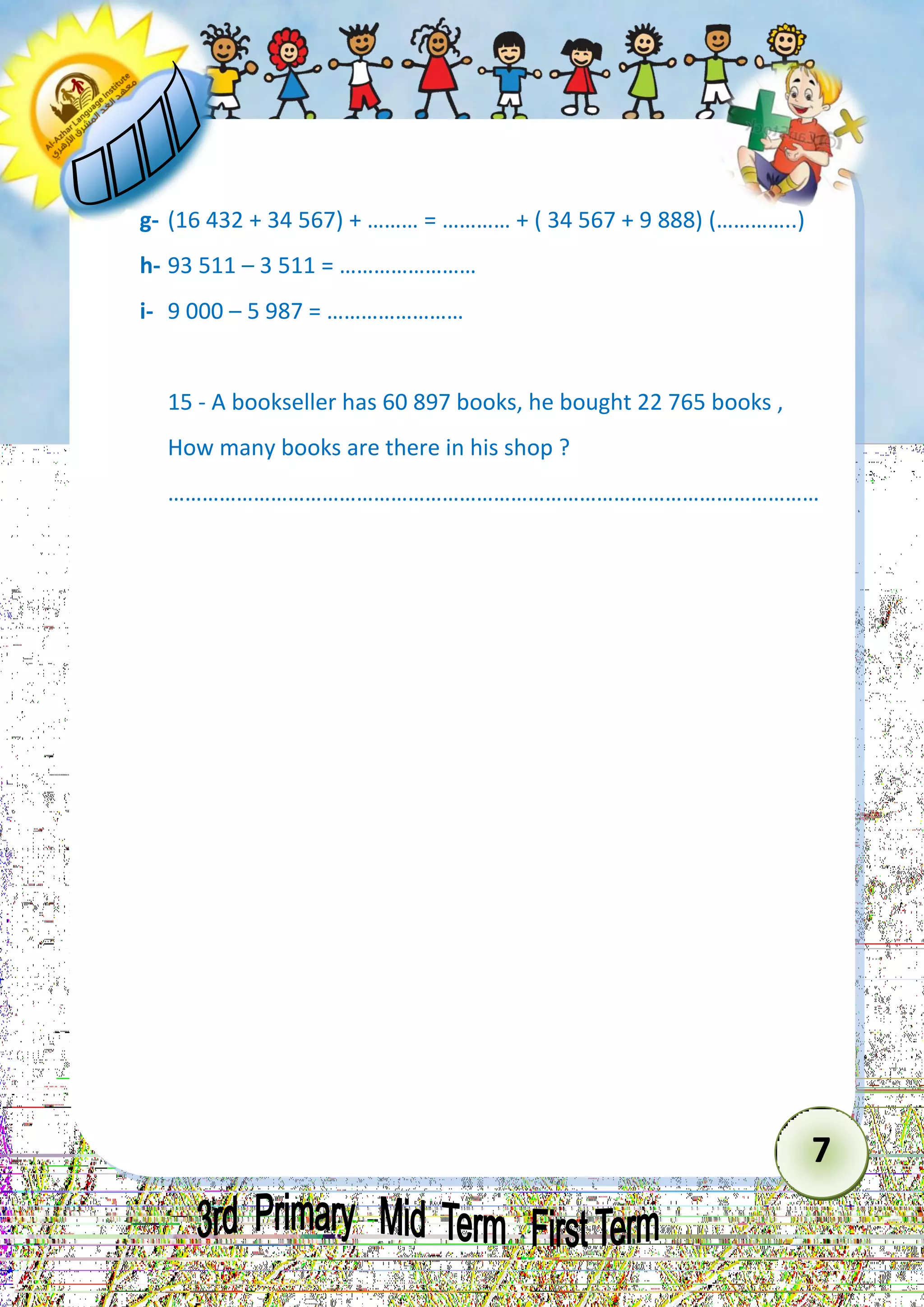 7 
g- (16 432 + 34 567) + ……… = ………… + ( 34 567 + 9 888) (…………..) 
h- 93 511 – 3 511 = …………………… 
i- 9 000 – 5 987 = …………………… 
15 - A bookseller has 60 897 books, he bought 22 765 books , How many books are there in his shop ? 
…………………………………………………………………………………………………… 
 