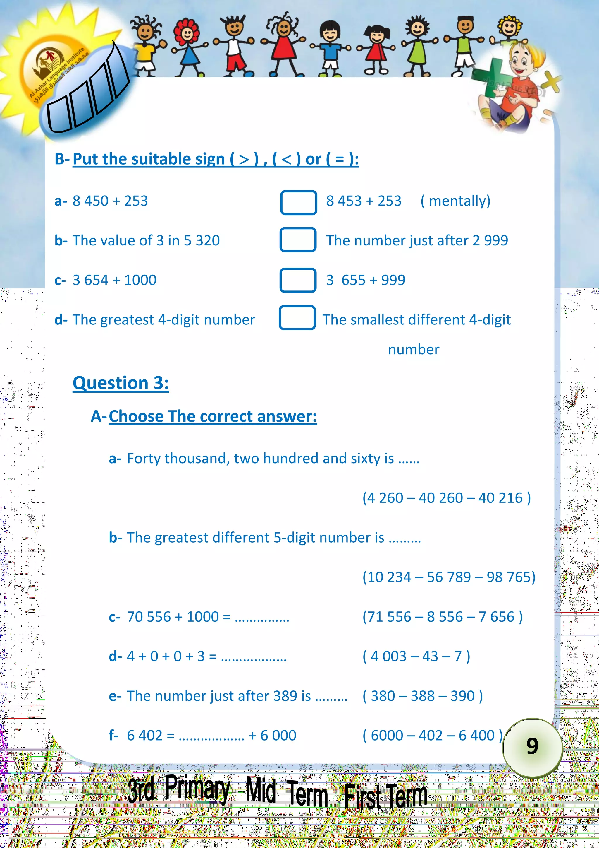 9 
B- Put the suitable sign (  ) , (  ) or ( = ): 
a- 8 450 + 253 8 453 + 253 ( mentally) 
b- The value of 3 in 5 320 The number just after 2 999 
c- 3 654 + 1000 3 655 + 999 
d- The greatest 4-digit number The smallest different 4-digit 
number 
Question 3: 
A- Choose The correct answer: 
a- Forty thousand, two hundred and sixty is …… 
(4 260 – 40 260 – 40 216 ) 
b- The greatest different 5-digit number is ……… 
(10 234 – 56 789 – 98 765) 
c- 70 556 + 1000 = …………… (71 556 – 8 556 – 7 656 ) 
d- 4 + 0 + 0 + 3 = ……………… ( 4 003 – 43 – 7 ) 
e- The number just after 389 is ……… ( 380 – 388 – 390 ) 
f- 6 402 = ……………… + 6 000 ( 6000 – 402 – 6 400 )  