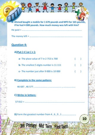 10 
B- Ahmed bought a mobile for 1 670 pounds and MP3 for 165 pounds, if he had 4 000 pounds. How much money was left with him? 
He paid = ………………………………………………………………………………………… 
The money left = ……………………………………………………………………………… 
Question 4: 
A) Put ( √ ) or ( × ): 
a- The place value of 7 in 2 753 is 700 ( ) 
b- The smallest 5 digits number is 11 111 ( ) 
c- The number just after 9 000 is 10 000 ( ) 
B) Complete in the same pattern: 
46 687 , 46 577 , ………………… , ………………… , ………………… 
C) Write in letters: 
57 012 = ………………………………………………………………………………………… 
D) Form the greatest number from 4 , 6 , 9 , 1 ……………………  