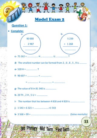11 
Model Exam 2 
Question 1: 
 Complete: 
c- 75 262 = ……………… H , ……………… U , ……………… T 
d- The smallest number can be formed from 2 , 0 , 8 , 5 , 9 is ………… 
e- 520 H = ……………… T 
f- 90 607 = ……………… + ……………… 
= ……………… + ……………… + ……………… 
g- The value of 8 in 81 340 is ……………… 
h- 20 Th , 2 H , 5 U = ……………… 
i- The number that lies between 4 818 and 4 820 is …………………… 
j- 1 543 + 6 321 = ……………………+1 543 
k- 3 568 + 99 = ……………………………………………………… (Solve mentally) 
90 000 
- 2 987 
……………… 
a- 
5 239 
+ 1 268 
……………… 
b-  
