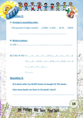 14 
Question 2: 
A- Arrange in ascending order: 
(The greatest 5-digit number) , (2 000 – 1 234) , 20 Th , 13074 
………………… , ………………… , ………………… , ………………… 
B- Write in Letters: 
11 102 = …………………………………………………………………………………………… 
C) 2 562 +8 763 = (………+……..+……..+……..) + (………+……..+……..+……..) 
= (………+……..) + (……..+……..) + (……+…….) + (……+……) 
= ………+……..+……..+…….. 
= ………... 
Question 3: 
A) A book seller has 60 897 books he bought 22 765 books. 
How many books are there in his books’ store? 
………………………………………………………………………………………………………… 
 
