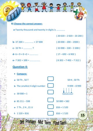 15 
B) Choose the correct answer: 
a- Twenty thousand and twenty in digits is …………… 
( 20 020 – 2 020 – 20 200 ) 
b- 37 200 = …………… + 37 000 ( 20 000 – 200 – 2000 ) 
c- 33 Th = …………… T ( 33 000 – 330 – 3 300 ) 
d- 6 + 9 + 0 +2 = …………… ( 17 – 692 – 6 902 ) 
e- 7 302 + 100 = ……………… ( 8 302 – 7 402 – 7 312 ) 
Question 4: 
 Compare: 
a- 50 Th , 50 T 50 H , 50 Th 
b- The smallest 4-digit number 9 999 – 8 999 
c- 30 000 + 1 
d- 85 211 – 598 50 000 + 582 
e- 7 Th , 2 H , 21 U 816 + 1 520 
f- 1 520 + 816 816 + 1 520 
Th 
T 
H 
U  