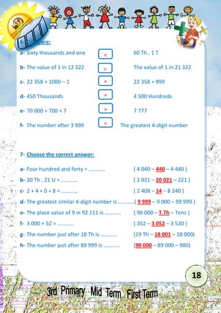 18 
6- Compare: 
a- Sixty thousands and one 60 Th , 1 T 
b- The value of 1 in 12 322 The value of 1 in 21 322 
c- 22 358 + 1000 – 1 22 358 + 999 
d- 450 Thousands 4 500 Hundreds 
e- 70 000 + 700 + 7 7 777 
f- The number after 3 999 The greatest 4-digit number 
7- Choose the correct answer: 
a- Four hundred and forty = ………… ( 4 040 – 440 – 4 440 ) 
b- 20 Th , 21 U = ………… ( 2 021 – 20 021 – 221 ) 
c- 2 + 4 + 0 + 8 = ………… ( 2 408 – 14 – 8 240 ) 
d- The greatest similar 4-digit number is …………( 9 999 – 9 000 – 99 999 ) 
e- The place value of 9 in 92 111 is ………… ( 90 000 – T.Th – Tens ) 
f- 3 000 + 52 = ………… ( 352 – 3 052 – 3 520 ) 
g- The number just after 18 Th is ………… (19 Th – 18 001 – 18 000) 
h- The number just after 89 999 is ………… (90 000 – 89 000 – 900) 
= 
= 
 
 
 
  