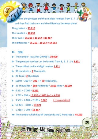 20 
10- Form the greatest and the smallest number from 5 , 7 , 0 , 1 , 2 and then find their sum and the difference between them: 
The greatest = 75 210 
The smallest = 10 257 
Their sum = 75 210 + 10 257 = 85 467 
The difference = 75 210 - 10 257 = 64 953 
11- Find: 
a- The number just after 29 999 is 30 000 
b- The greatest number can be formed from 8 , 9 , 7 ,1 is 9 871 
c- The smallest similar 4-digit number 1 111 
d- 30 Hundreds = 3 Thousands. 
e- 20 Tens = 2 Hundreds. 
f- 500 H + 200 H = 700 H = 70 Thousands. 
g- 25 Thousands = 250 Hundreds = 2 500 Tens = 25 000 
h- 6 351 + 2 000 = 8 351 
i- 3 792 + 999 = ( 3 792 + 1 000 ) – 1 = 4 791 
j- 3 562 + 2 189 = 2 189 + 3 562 ( commutative) 
k- 66 421 – 3 000 = 63 421 
l- 5 218 + 7 999 = 13 217 
m- The number which has 44 thousands and 2 hundreds is 44 200 
 