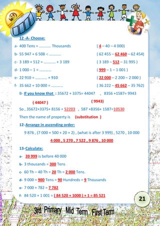 21 
12 -A- Choose: 
a- 400 Tens = ………… Thousands ( 4 – 40 – 4 000) 
b- 55 947 + 6 508  ………… ( 62 455 – 62 460 – 62 454) 
c- 3 189 + 512 = ………… + 3 189 ( 3 189 – 512 – 31 995 ) 
d- 1 000 – 1 = ………… ( 999 – 1 – 1 001 ) 
e- 22 910 = ………… + 910 ( 22 000 – 2 200 – 2 000 ) 
f- 35 662 + 10 000 = ………… ( 36 222 – 45 662 – 35 762) 
B- If you know that : 35672 + 3375= 44047 , 8356 +1587= 9943 
( 9943) 
So , 35672+3375+ 8156 = 52203 , 587 +8356+ 1587=10530 
Then the name of property is (substitution ) 
12- Arrange in ascending order: 
9 876 , (7 000 + 500 + 20 + 2) , (what is after 3 999) , 5270 , 10 000 
4 000 , 5 270 , 7 522 , 9 876 , 10 000 
13- Calculate: 
a- 39 999 is before 40 000 
b- 3 thousands = 300 Tens 
c- 60 Th – 40 Th = 20 Th = 2 000 Tens. 
d- 9 000 = 900 Tens = 90 Hundreds = 9 Thousands 
e- 7 000 + 782 = 7 782 
f- 84 520 + 1 001 = ( 84 520 + 1000 ) + 1 = 85 521 
( 44047 )  