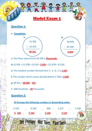 23 
Model Exam 1 
Question 1: 
 Complete: 
c- The Place value of 6 in 36 240 is Thousands 
d- (3 456 + 11 678) + 8 210 = 3 456 + (11 678 + 8 210) 
e- The smallest number formed from 7 , 2 , 0 , 1 is 1 027 
f- The number which comes directly before 2 700 is 2 699 
g- 58 421 = 58 000 + 421 
h- 200 Hundreds = 20 Thousands. 
Question 2: 
A) Arrange the following numbers in descending order: 
5 743 , 9 140 , 999 , 3 127 , 3 128 
9 140 , 5 743 , 3 128 , 3 127 , 999 
73 789 
+ 25 972 
99 761 
a- 
94 078 
- 87 249 
6 829 
b-  