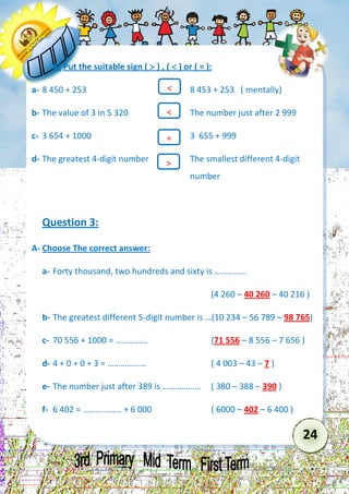 24 
B) Put the suitable sign (  ) , (  ) or ( = ): 
a- 8 450 + 253 8 453 + 253 ( mentally) 
b- The value of 3 in 5 320 The number just after 2 999 
c- 3 654 + 1000 3 655 + 999 
d- The greatest 4-digit number The smallest different 4-digit 
number 
Question 3: 
A- Choose The correct answer: 
a- Forty thousand, two hundreds and sixty is …………… 
(4 260 – 40 260 – 40 216 ) 
b- The greatest different 5-digit number is …(10 234 – 56 789 – 98 765) 
c- 70 556 + 1000 = …………… (71 556 – 8 556 – 7 656 ) 
d- 4 + 0 + 0 + 3 = ……………… ( 4 003 – 43 – 7 ) 
e- The number just after 389 is ……………… ( 380 – 388 – 390 ) 
f- 6 402 = ……………… + 6 000 ( 6000 – 402 – 6 400 ) 
 
= 
 
  