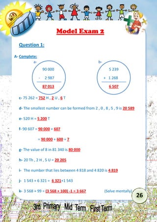 26 
Model Exam 2 
Question 1: 
A- Complete: 
c- 75 262 = 752 H , 2 U , 6 T 
d- The smallest number can be formed from 2 , 0 , 8 , 5 , 9 is 20 589 
e- 520 H = 5 200 T 
f- 90 607 = 90 000 + 607 
= 90 000 + 600 + 7 
g- The value of 8 in 81 340 is 80 000 
h- 20 Th , 2 H , 5 U = 20 205 
i- The number that lies between 4 818 and 4 820 is 4 819 
j- 1 543 + 6 321 = 6 321+1 543 
k- 3 568 + 99 = (3 568 + 100) -1 = 3 667 (Solve mentally) 
90 000 
- 2 987 
87 013 
a- 
5 239 
+ 1 268 
6 507 
b-  