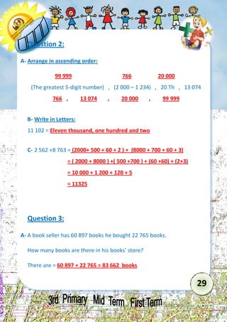 29 
Question 2: 
A- Arrange in ascending order: 
99 999 766 20 000 
(The greatest 5-digit number) , (2 000 – 1 234) , 20 Th , 13 074 
766 , 13 074 , 20 000 , 99 999 
B- Write in Letters: 
11 102 = Eleven thousand, one hundred and two 
C- 2 562 +8 763 = (2000+ 500 + 60 + 2 ) + (8000 + 700 + 60 + 3) 
= ( 2000 + 8000 ) +( 500 +700 ) + (60 +60) + (2+3) 
= 10 000 + 1 200 + 120 + 5 
= 11325 
Question 3: 
A- A book seller has 60 897 books he bought 22 765 books. 
How many books are there in his books’ store? 
There are = 60 897 + 22 765 = 83 662 books  