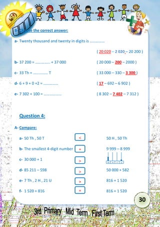 30 
B- Choose the correct answer: 
a- Twenty thousand and twenty in digits is …………… 
( 20 020 – 2 020 – 20 200 ) 
b- 37 200 = …………… + 37 000 ( 20 000 – 200 – 2000 ) 
c- 33 Th = …………… T ( 33 000 – 330 – 3 300 ) 
d- 6 + 9 + 0 +2 = …………… ( 17 – 692 – 6 902 ) 
e- 7 302 + 100 = ……………… ( 8 302 – 7 402 – 7 312 ) 
Question 4: 
A- Compare: 
a- 50 Th , 50 T 50 H , 50 Th 
b- The smallest 4-digit number 9 999 – 8 999 
c- 30 000 + 1 
d- 85 211 – 598 50 000 + 582 
e- 7 Th , 2 H , 21 U 816 + 1 520 
f- 1 520 + 816 816 + 1 520 
Th 
T 
H 
U 
 
= 
 
> 
 
= 

