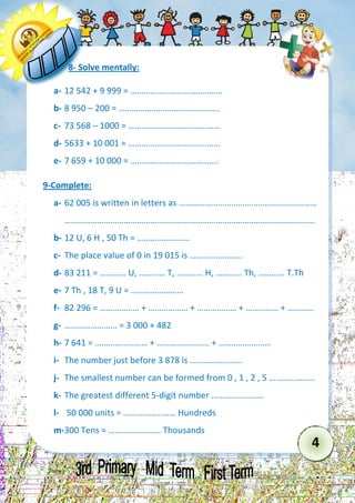 4 
8- Solve mentally: 
a- 12 542 + 9 999 = …………………………………… 
b- 8 950 – 200 = ………………………………………. 
c- 73 568 – 1000 = …………………………………… 
d- 5633 + 10 001 = …………………………………… 
e- 7 659 + 10 000 = …………………………………. 
9-Complete: 
a- 62 005 is written in letters as ……………………………………………………… 
…………………………………………………………………………………………………… 
b- 12 U, 6 H , 50 Th = …………………… 
c- The place value of 0 in 19 015 is …………………… 
d- 83 211 = ………… U, ………… T, ………… H, ………… Th, ………… T.Th 
e- 7 Th , 18 T, 9 U = …………………… 
f- 82 296 = ……………… + ……………… + ……………… + …………… + ………… 
g- …………………… = 3 000 + 482 
h- 7 641 = …………………… + …………………… + …………………… 
i- The number just before 3 878 is …………………… 
j- The smallest number can be formed from 0 , 1 , 2 , 5 ………………… 
k- The greatest different 5-digit number …………………… 
l- 50 000 units = …………………… Hundreds 
m- 300 Tens = …………………… Thousands  