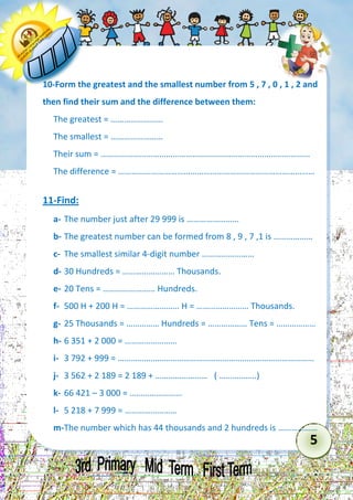 5 
10-Form the greatest and the smallest number from 5 , 7 , 0 , 1 , 2 and then find their sum and the difference between them: 
The greatest = …………………… 
The smallest = …………………… 
Their sum = …………………………………………………………………………………… 
The difference = ……………………………………………………………………………… 
11-Find: 
a- The number just after 29 999 is …………………… 
b- The greatest number can be formed from 8 , 9 , 7 ,1 is ……………… 
c- The smallest similar 4-digit number …………………… 
d- 30 Hundreds = …………………… Thousands. 
e- 20 Tens = …………………… Hundreds. 
f- 500 H + 200 H = …………………… H = …………………… Thousands. 
g- 25 Thousands = …………… Hundreds = ……………… Tens = ……………… 
h- 6 351 + 2 000 = …………………… 
i- 3 792 + 999 = ……………………………………………………………………………… 
j- 3 562 + 2 189 = 2 189 + …………………… ( ……………..) 
k- 66 421 – 3 000 = …………………… 
l- 5 218 + 7 999 = …………………… 
m- The number which has 44 thousands and 2 hundreds is ………………  