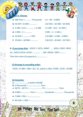 6 
12-A- Choose: 
a- 400 Tens = ………… Thousands ( 4 – 40 – 4 000) 
b- 55 947 + 6 508  ………… ( 62 455 – 62 460 – 62 454) 
c- 3 189 + 512 = ………… + 3 189 ( 3 189 – 512 – 31 995 ) 
d- 1 000 – 1 = ………… ( 999 – 1 – 1 001 ) 
e- 22 910 = ………… + 910 ( 22 000 – 2 200 – 2 000 ) 
f- 35 662 + 10 000 = ………… ( 36 222 – 45 662 – 35 762 ) 
B- If you know that : 35672 + 3375= 44047 , 8356 +1587= 9943 
So , 35672+3375+ 8156= ………….. , 587 +8356+ 1587=……….. 
Then the name of property is ………………. 
13-Arrange in ascending order: 
9 876 , (7 000 + 500 + 20 + 2) , (what is after 3 999) , 5270 , 10 000 
………………… , ………………… , ………………… , ………………… , ………………… 
14-Calculate: 
a- …………………… is before 40 000 
b- 3 thousands = …………………… Tens 
c- 60 Th – 40 Th = …………………… Th = …………………… Tens. 
d- 9 000 = …………… Tens = …………… Hundreds = …………… Thousands 
e- 7 000 + 782 = …………………… 
f- 84 520 + 1 001 = …………………………………………………………………………  