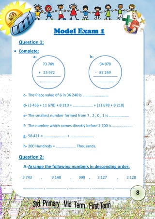 8 
Model Exam 1 
Question 1: 
 Complete: 
c- The Place value of 6 in 36 240 is ……………………… 
d- (3 456 + 11 678) + 8 210 = ………………… + (11 678 + 8 210) 
e- The smallest number formed from 7 , 2 , 0 , 1 is ………………… 
f- The number which comes directly before 2 700 is ………………… 
g- 58 421 = …………………… + …………………… 
h- 200 Hundreds = ………………… Thousands. 
Question 2: 
A- Arrange the following numbers in descending order: 
5 743 , 9 140 , 999 , 3 127 , 3 128 
………………… , ………………… , ………………… , ………………… , ………………… 
73 789 
+ 25 972 
……………… 
a- 
94 078 
- 87 249 
……………… 
b-  
