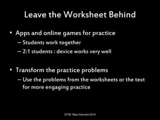 Leave the Worksheet Behind 
• Apps and online games for practice 
– Students work together 
– 2:1 students : device works very well 
• Transform the practice problems 
– Use the problems from the worksheets or the text 
for more engaging practice 
ICTM Mary Kienstra 2014 
 