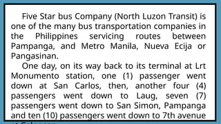 Five Star bus Company (North Luzon Transit) is
one of the many bus transportation companies in
the Philippines servicing routes between
Pampanga, and Metro Manila, Nueva Ecija or
Pangasinan.
One day, on its way back to its terminal at Lrt
Monumento station, one (1) passenger went
down at San Carlos, then, another four (4)
passengers went down to Laug, seven (7)
passengers went down to San Simon, Pampanga
and ten (10) passengers went down to 7th avenue
 