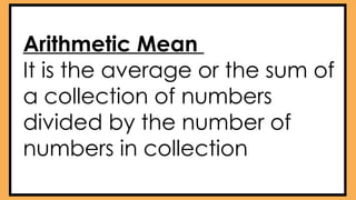 Arithmetic Mean
It is the average or the sum of
a collection of numbers
divided by the number of
numbers in collection
 