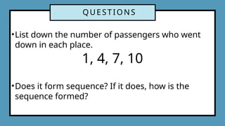 QUESTIONS
•List down the number of passengers who went
down in each place.
1, 4, 7, 10
•Does it form sequence? If it does, how is the
sequence formed?
 
