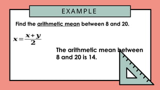 EXAMPLE
Find the arithmetic mean between 8 and 20.
𝒙=
𝒙+ 𝒚
𝟐
The arithmetic mean between
8 and 20 is 14.
 