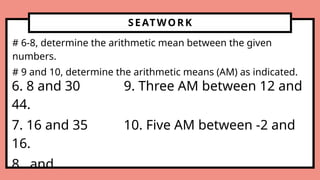 SEATWORK
# 6-8, determine the arithmetic mean between the given
numbers.
# 9 and 10, determine the arithmetic means (AM) as indicated.
6. 8 and 30 9. Three AM between 12 and
44.
7. 16 and 35 10. Five AM between -2 and
16.
8. and
 