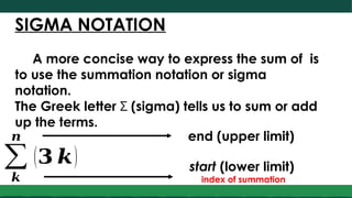 SIGMA NOTATION
A more concise way to express the sum of is
to use the summation notation or sigma
notation.
The Greek letter Σ (sigma) tells us to sum or add
up the terms.
∑
𝒌
𝒏
(𝟑 𝒌)
end (upper limit)
start (lower limit)
index of summation
 