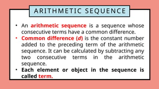ARITHMETIC SEQUENCE
• An arithmetic sequence is a sequence whose
consecutive terms have a common difference.
• Common difference (d) is the constant number
added to the preceding term of the arithmetic
sequence. It can be calculated by subtracting any
two consecutive terms in the arithmetic
sequence.
• Each element or object in the sequence is
called term.
 