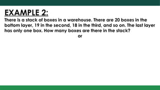 EXAMPLE 2:
There is a stack of boxes in a warehouse. There are 20 boxes in the
bottom layer, 19 in the second, 18 in the third, and so on. The last layer
has only one box. How many boxes are there in the stack?
or
 