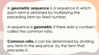 ◦A geometric sequence is a sequence in which
each term is obtained by multiplying the
preceding term by fixed number.
◦A sequence is geometric if there exist a number r,
called the common ratio.
◦Common ratio, r can be determined by dividing
any term in the sequence by the term that
precedes it.
 