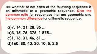 Tell whether or not each of the following sequence is
an arithmetic or a geometric sequence. Give the
common ratio for sequences that are geometric and
the common difference for arithmetic sequence.
a)7, 14, 21, 28, 35 ...
b)3, 15, 75, 375, 1 875...
c)1, 16, 31, 46, 61 ...
d)160, 80, 40, 20, 10, 5, 2.5
 