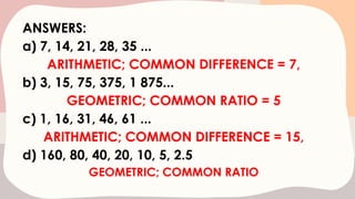 ANSWERS:
a) 7, 14, 21, 28, 35 ...
ARITHMETIC; COMMON DIFFERENCE = 7,
b) 3, 15, 75, 375, 1 875...
GEOMETRIC; COMMON RATIO = 5
c) 1, 16, 31, 46, 61 ...
ARITHMETIC; COMMON DIFFERENCE = 15,
d) 160, 80, 40, 20, 10, 5, 2.5
GEOMETRIC; COMMON RATIO
 