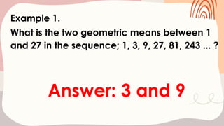 Example 1.
What is the two geometric means between 1
and 27 in the sequence; 1, 3, 9, 27, 81, 243 ... ?
Answer: 3 and 9
 
