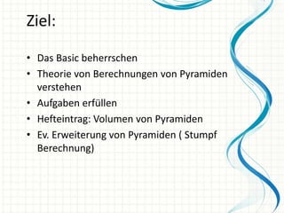 Ziel:
• Das Basic beherrschen
• Theorie von Berechnungen von Pyramiden
verstehen
• Aufgaben erfüllen
• Hefteintrag: Volumen von Pyramiden
• Ev. Erweiterung von Pyramiden ( Stumpf
Berechnung)

 