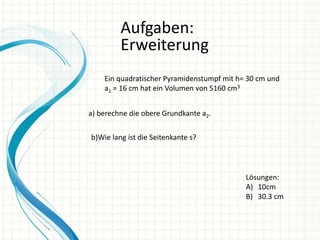 Aufgaben:
Erweiterung
Ein quadratischer Pyramidenstumpf mit h= 30 cm und
a1 = 16 cm hat ein Volumen von 5160 cm3
a) berechne die obere Grundkante a2.

b)Wie lang ist die Seitenkante s?

Lösungen:
A) 10cm
B) 30.3 cm

 