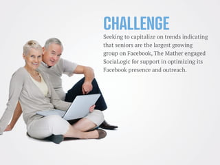 Challenge
Seeking to capitalize on trends indicating
that seniors are the largest growing
group on Facebook, The Mather engaged
SociaLogic for support in optimizing its
Facebook presence and outreach.
 