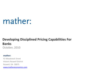 Developing Disciplined Pricing Capabilities For
Banks
October, 2010
mather:
43 Woodstock Street
Historic Roswell District
Roswell, GA 30075
www.mathereconomics.com
 