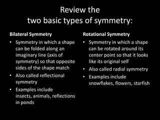 Review the two basic types of symmetry: Bilateral Symmetry Symmetry in which a shape can be folded along an imaginary line (axis of symmetry) so that opposite sides of the shape match Also called reflectional symmetry Examples include insects, animals, reflections in ponds Rotational Symmetry Symmetry in which a shape can be rotated around its center point so that it looks like its original self Also called radial symmetry Examples include snowflakes, flowers, starfish 